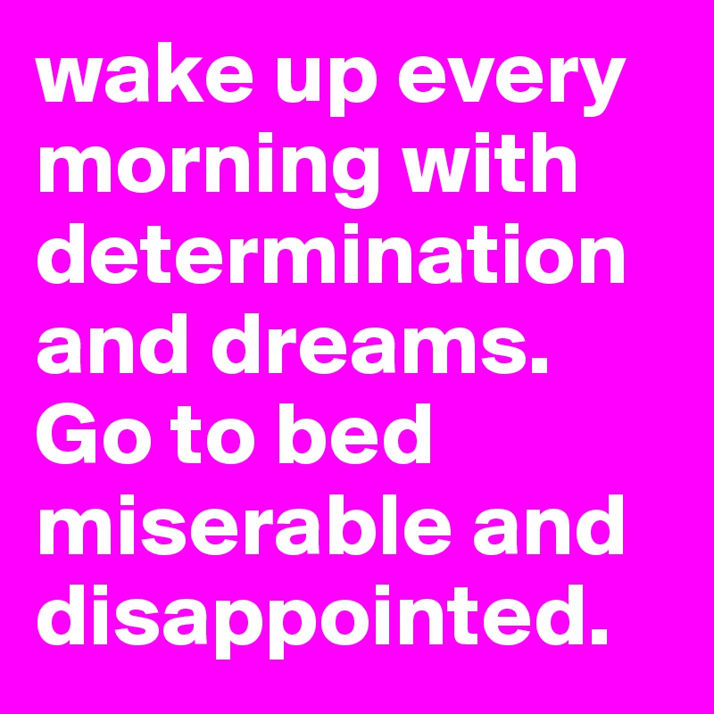 wake up every morning with determination and dreams. Go to bed miserable and disappointed. 