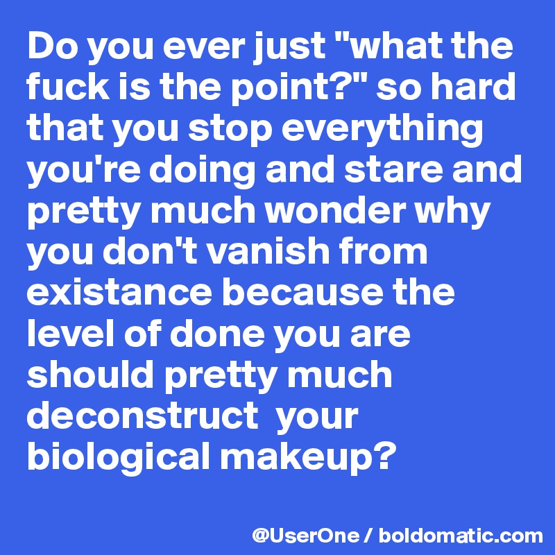 Do you ever just "what the fuck is the point?" so hard that you stop everything you're doing and stare and pretty much wonder why you don't vanish from existance because the level of done you are should pretty much deconstruct  your biological makeup?
