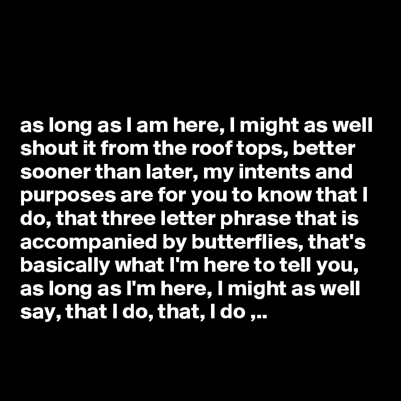 



as long as I am here, I might as well shout it from the roof tops, better sooner than later, my intents and purposes are for you to know that I do, that three letter phrase that is accompanied by butterflies, that's basically what I'm here to tell you, as long as I'm here, I might as well say, that I do, that, I do ,..

