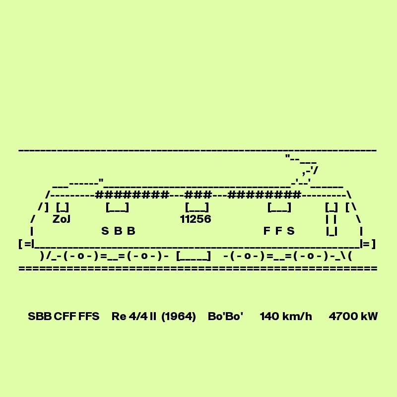









_________________________________________________________________
                                                                                                              "--___ 
                                                                                                                     ,-'/
              ___------"__________________________________-'--'______
           /---------########---###---########---------\
        / ]   [_]               [___]                       [___]                        [___]              [_]   [ \
     /       ZoJ                                             11256                                               |  |        \
     |                            S  B  B                                                     F  F  S             |_|         |
[ =|___________________________________________________________|= ]
         ) /_- ( - o - ) =__= ( - o - ) -   [_____]     - ( - o - ) =__= ( - o - ) -_\ (
====================================================



    SBB CFF FFS     Re 4/4 II  (1964)     Bo'Bo'       140 km/h       4700 kW
