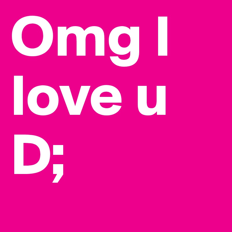 Omg I love u D;