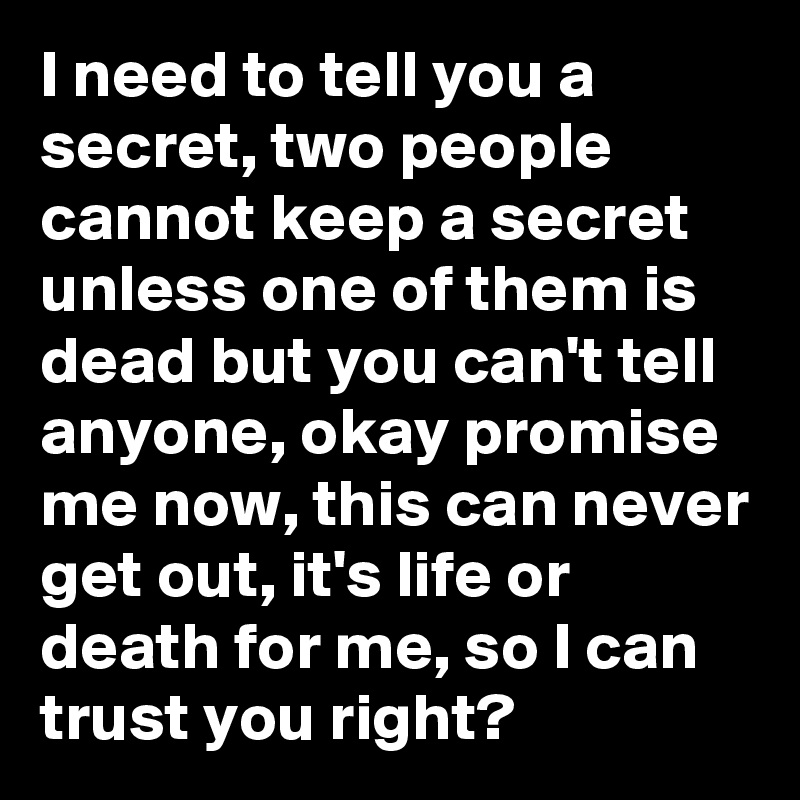 I need to tell you a secret, two people cannot keep a secret unless one of them is dead but you can't tell anyone, okay promise me now, this can never get out, it's life or death for me, so I can trust you right?