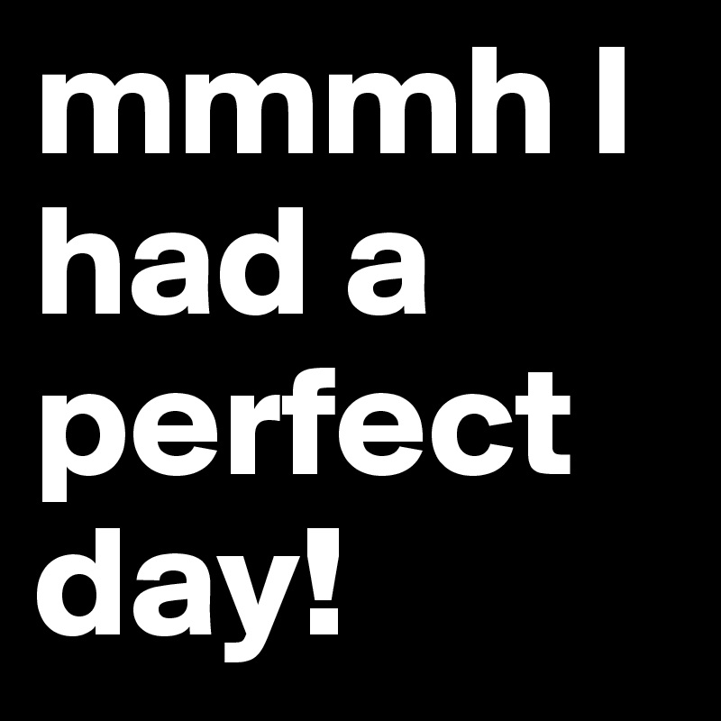 mmmh I had a perfect day! 