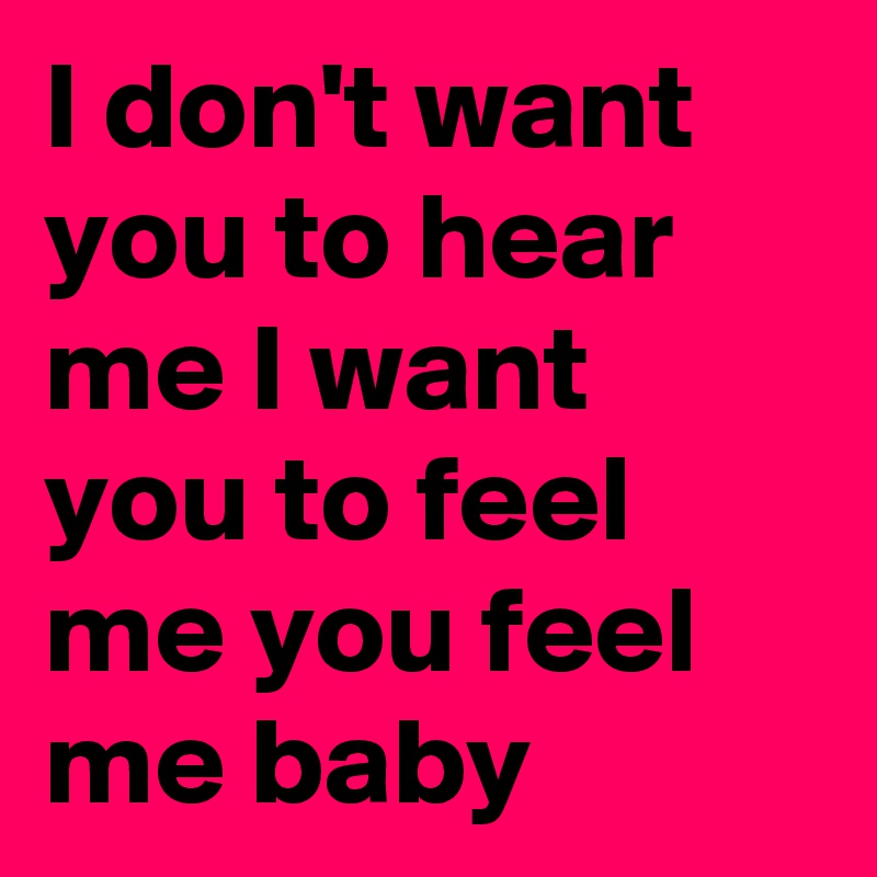 I don't want you to hear me I want you to feel me you feel me baby