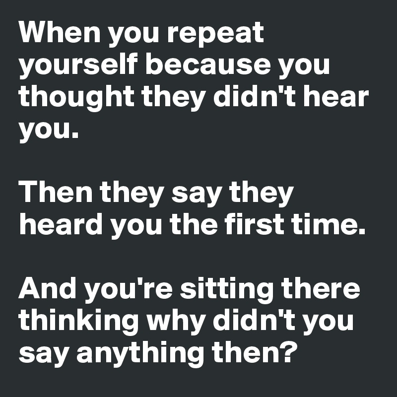 When you repeat yourself because you thought they didn't hear you. 

Then they say they heard you the first time. 

And you're sitting there thinking why didn't you say anything then?