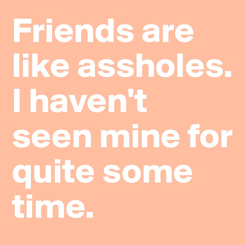 Friends are like assholes. I haven't seen mine for quite some time.