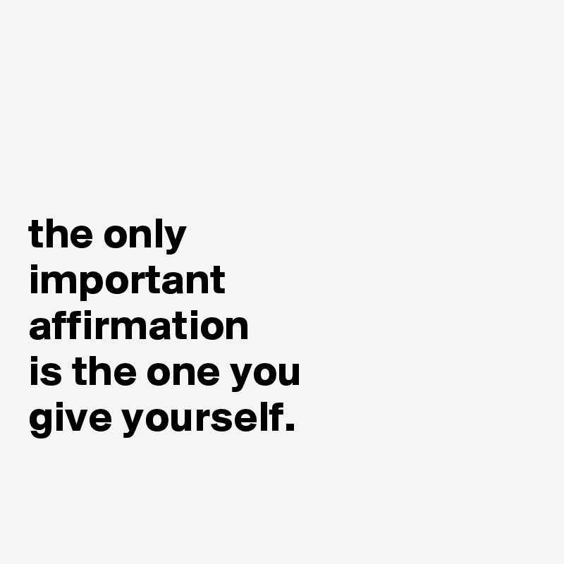 



the only
important
affirmation
is the one you
give yourself.


