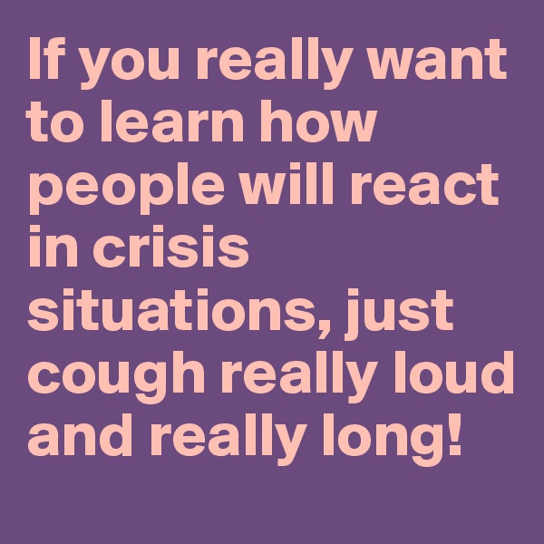 If you really want to learn how people will react in crisis situations, just cough really loud and really long!