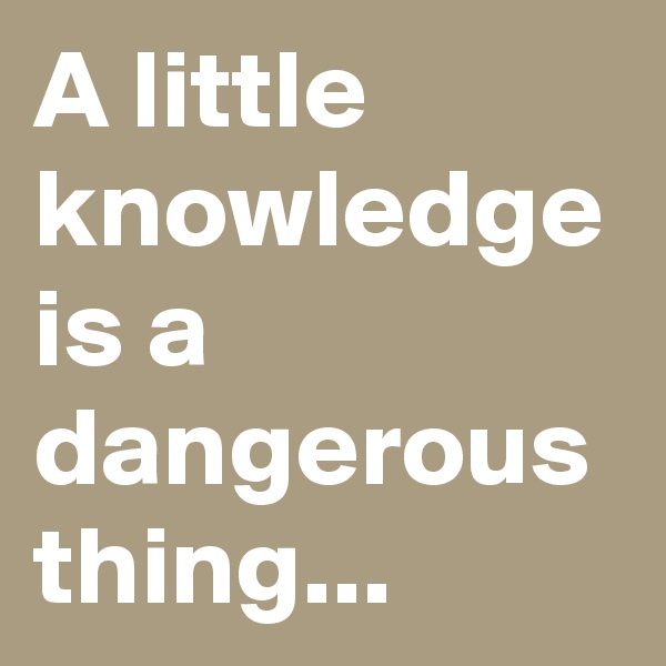 A little knowledge is a dangerous thing...