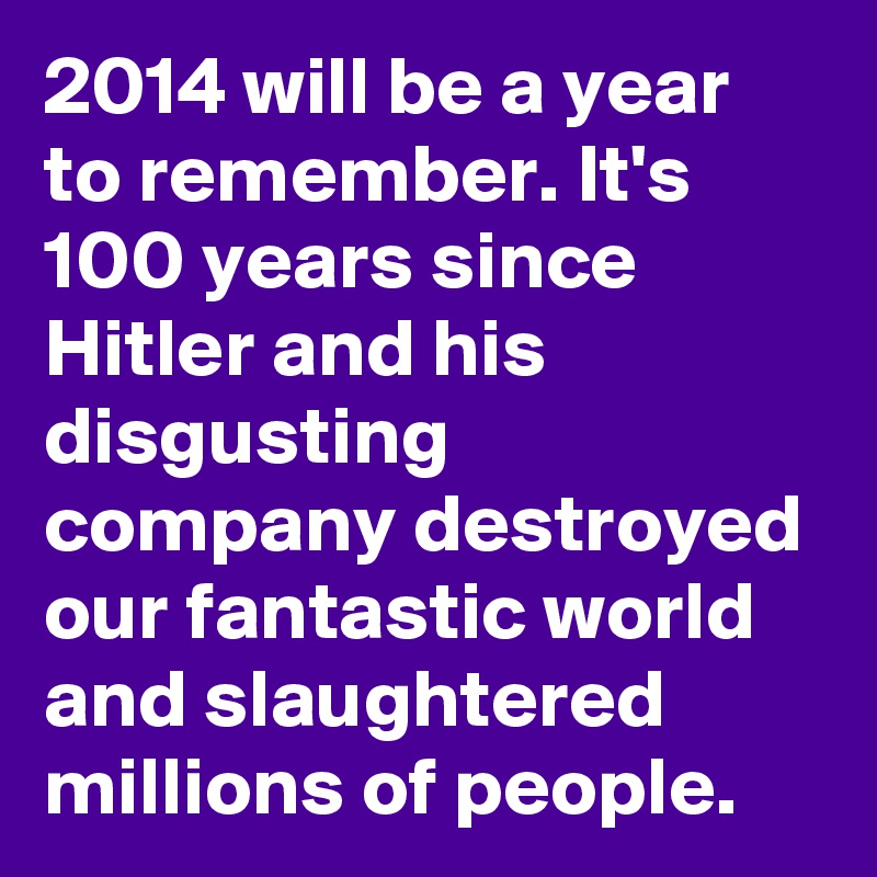 2014 will be a year to remember. It's 100 years since Hitler and his disgusting company destroyed our fantastic world and slaughtered millions of people.