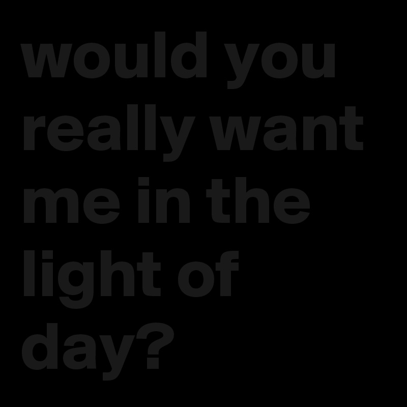 would you really want me in the light of day?