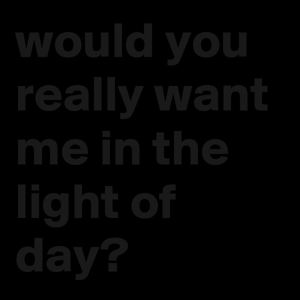 would you really want me in the light of day?