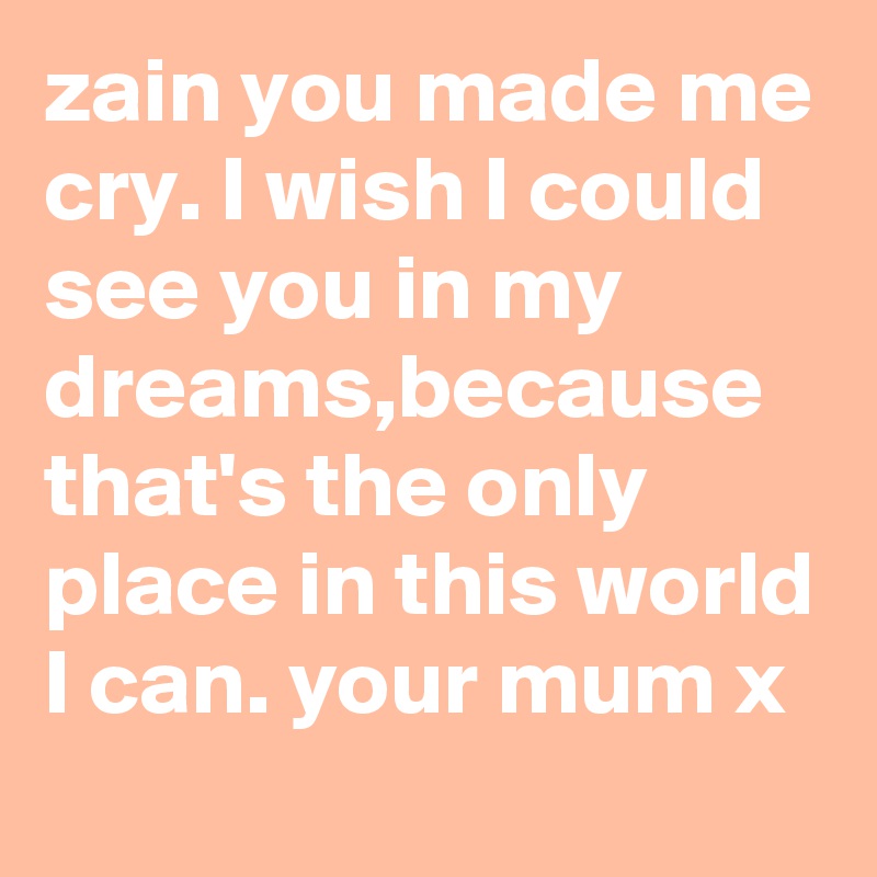 zain you made me cry. I wish I could see you in my dreams,because that's the only place in this world I can. your mum x