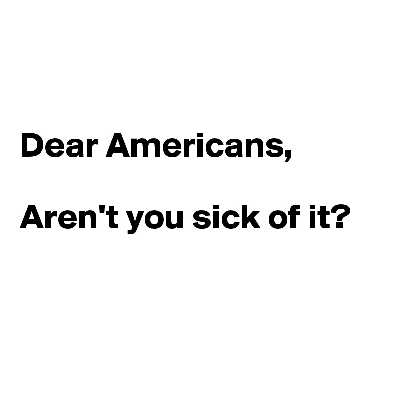 


Dear Americans,

Aren't you sick of it?



