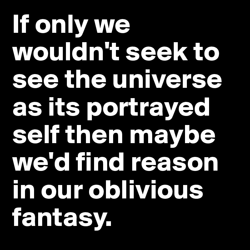 If only we wouldn't seek to see the universe as its portrayed self then maybe we'd find reason in our oblivious fantasy.