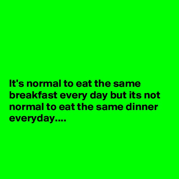 





It's normal to eat the same breakfast every day but its not normal to eat the same dinner everyday....



