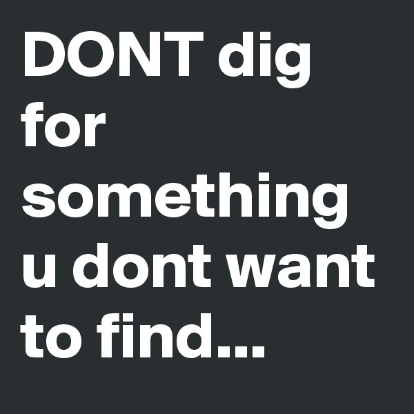 DONT dig for something u dont want to find...