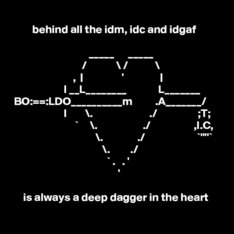 
         behind all the idm, idc and idgaf

                                  _____      _____
                               /             \ /            \
                           ,  |                 '                |
                       I __L________              L_______
 BO:==:LDO__________m          .A_______/
                       I        \.                         ./                  ;T;
                            `     \.                    ./                   ,I.C,
                                     \.               ./                       `"''`
                                        \.         ./
                                          ` .   . '
                                               '

     is always a deep dagger in the heart
