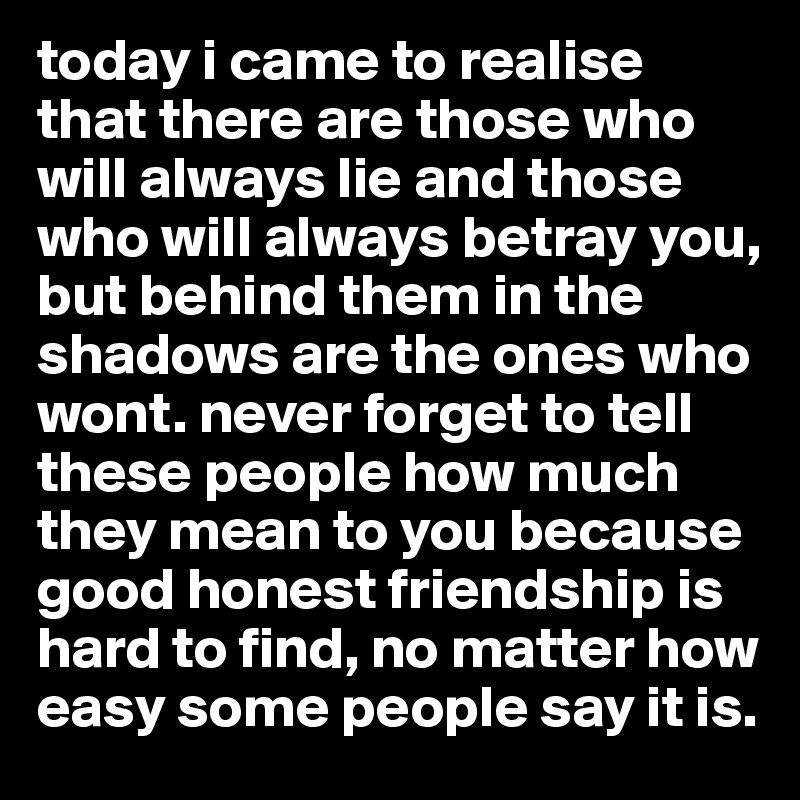 today i came to realise that there are those who will always lie and those who will always betray you, but behind them in the shadows are the ones who wont. never forget to tell these people how much they mean to you because good honest friendship is hard to find, no matter how easy some people say it is. 