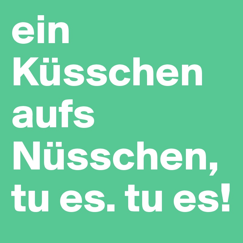 ein Küsschen aufs Nüsschen, tu es. tu es!