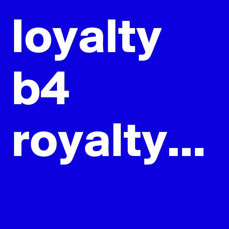 loyalty b4 royalty...