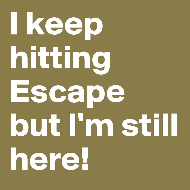 I keep hitting Escape but I'm still here!