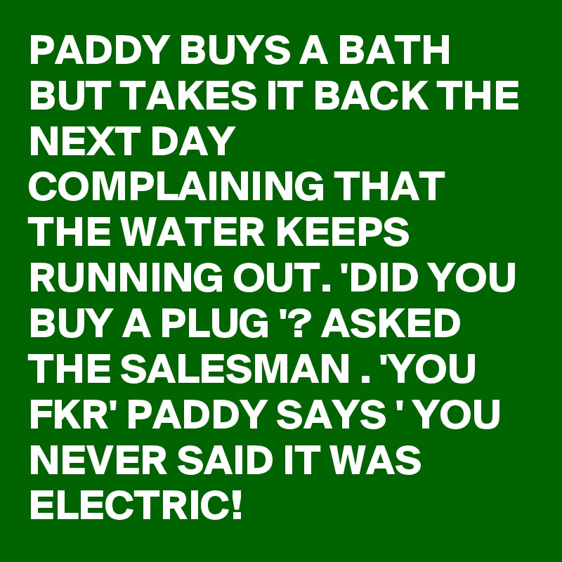 PADDY BUYS A BATH BUT TAKES IT BACK THE NEXT DAY COMPLAINING THAT THE WATER KEEPS RUNNING OUT. 'DID YOU BUY A PLUG '? ASKED THE SALESMAN . 'YOU FKR' PADDY SAYS ' YOU NEVER SAID IT WAS ELECTRIC!