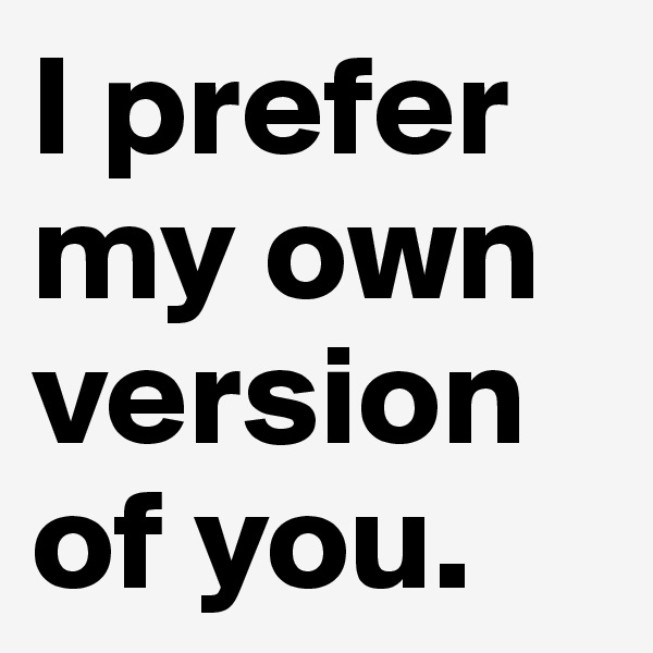 I prefer my own version of you.
