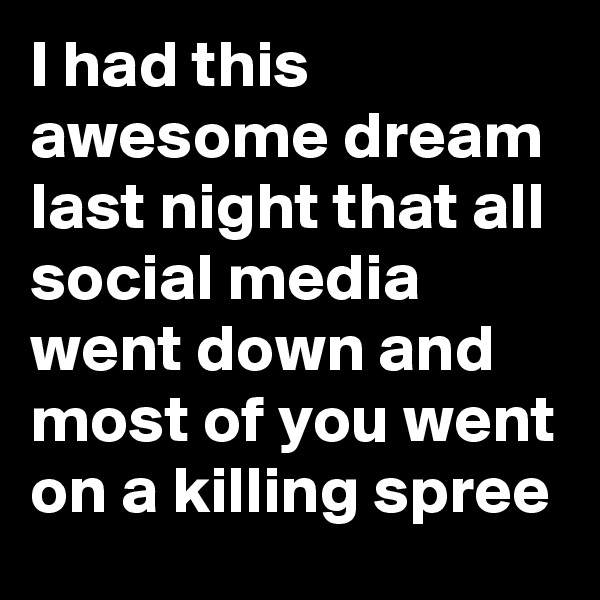 I had this awesome dream last night that all social media went down and most of you went on a killing spree