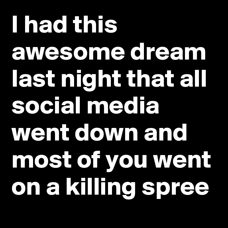 I had this awesome dream last night that all social media went down and most of you went on a killing spree
