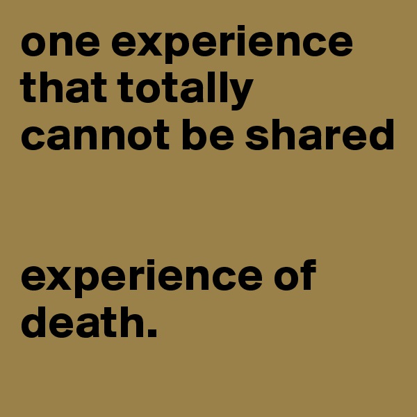 one experience that totally cannot be shared


experience of death.