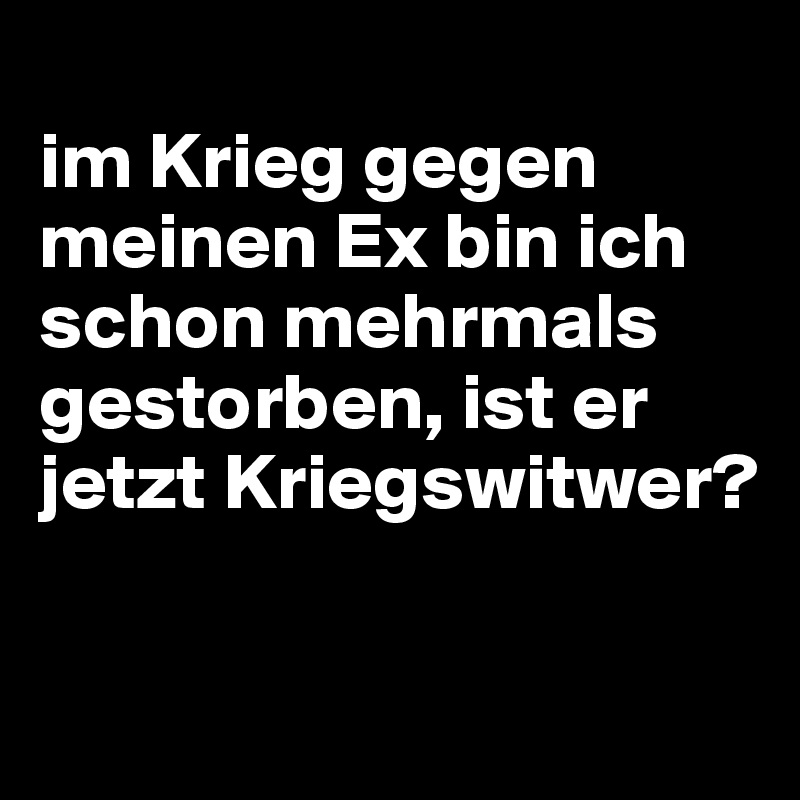 im Krieg gegen meinen Ex bin ich schon mehrmals gestorben, ist er jetzt
