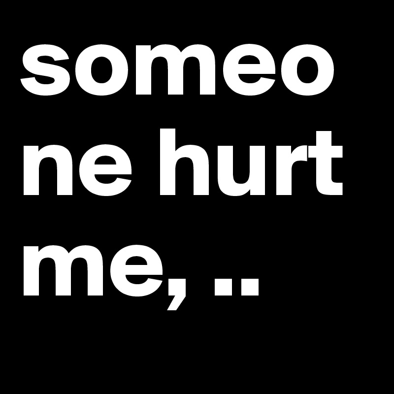someone hurt me, ..