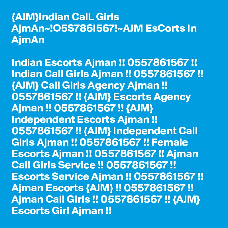{AJM}Indian CalL Girls AjmAn~!O5S786I567!~AJM EsCorts In AjmAn

Indian Escorts Ajman !! 0557861567 !! Indian Call Girls Ajman !! 0557861567 !! {AJM} Call Girls Agency Ajman !! 0557861567 !! {AJM} Escorts Agency Ajman !! 0557861567 !! {AJM} Independent Escorts Ajman !! 0557861567 !! {AJM} Independent Call Girls Ajman !! 0557861567 !! Female Escorts Ajman !! 0557861567 !! Ajman Call Girls Service !! 0557861567 !! Escorts Service Ajman !! 0557861567 !! Ajman Escorts {AJM} !! 0557861567 !! Ajman Call Girls !! 0557861567 !! {AJM} Escorts Girl Ajman !!