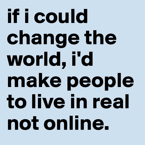 if i could change the world, i'd make people to live in real not online.