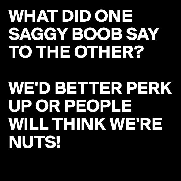 WHAT DID ONE SAGGY BOOB SAY TO THE OTHER?

WE'D BETTER PERK UP OR PEOPLE WILL THINK WE'RE NUTS!