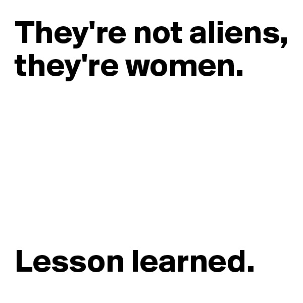 They're not aliens, they're women.





Lesson learned.