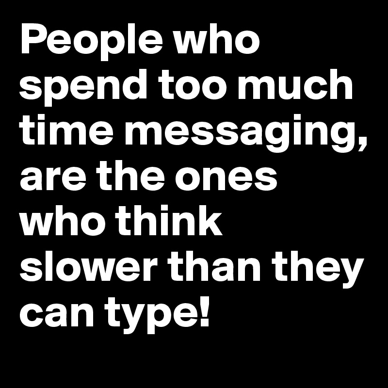 People who spend too much time messaging,
are the ones who think slower than they can type!