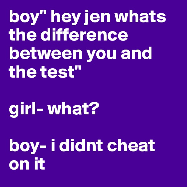 boy" hey jen whats the difference between you and the test" 

girl- what?

boy- i didnt cheat on it