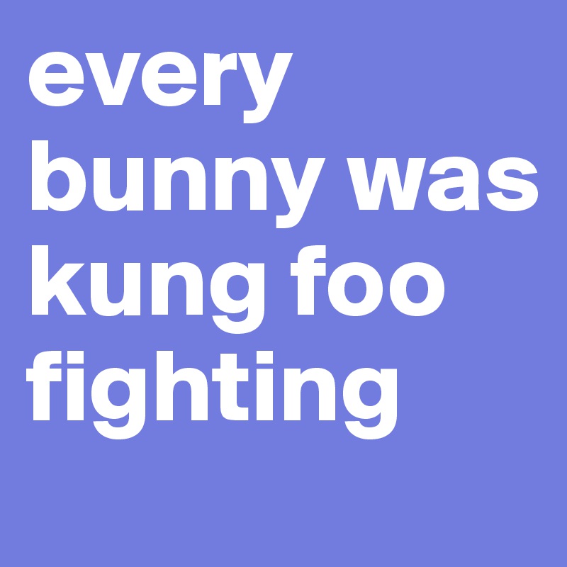 every bunny was kung foo fighting 