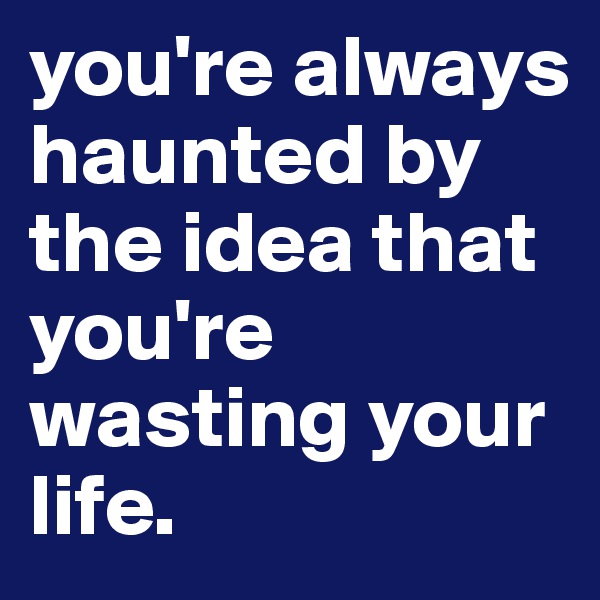 you're always haunted by the idea that you're wasting your life. 