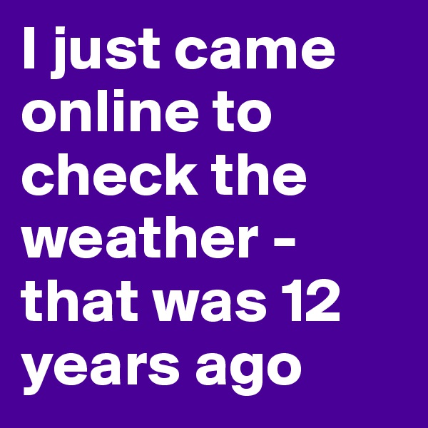 I just came online to check the weather - that was 12 years ago