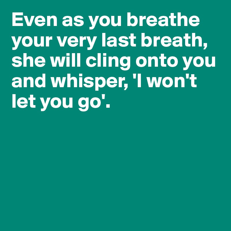 Even as you breathe your very last breath, she will cling onto you and whisper, 'I won't let you go'. 




