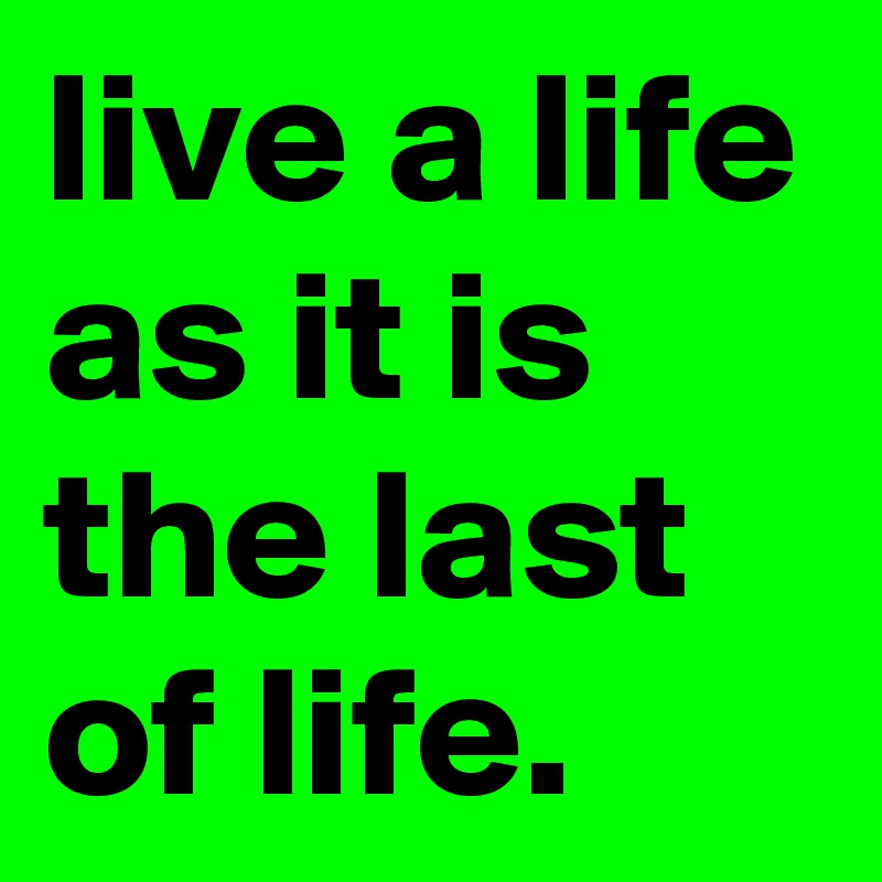 live a life as it is the last of life. 