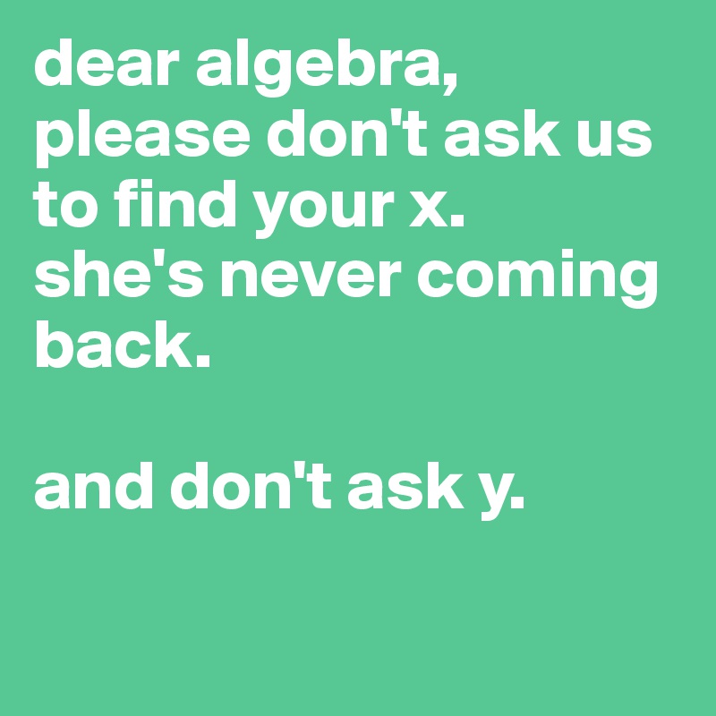 dear algebra, 
please don't ask us to find your x. 
she's never coming back. 

and don't ask y.

