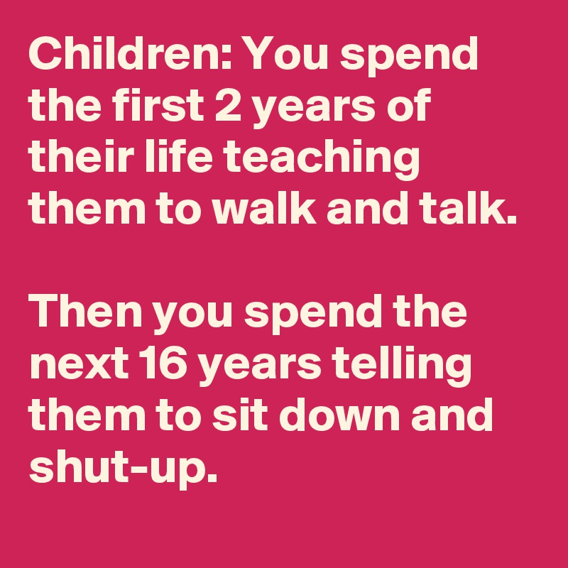 Children: You spend the first 2 years of their life teaching them to walk and talk. 

Then you spend the next 16 years telling them to sit down and shut-up.