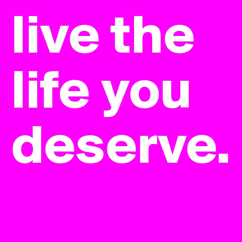 live the life you deserve.