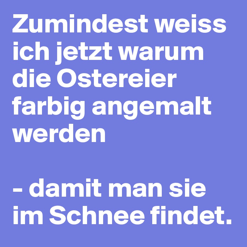 Zumindest weiss ich jetzt warum die Ostereier farbig angemalt werden

- damit man sie im Schnee findet. 