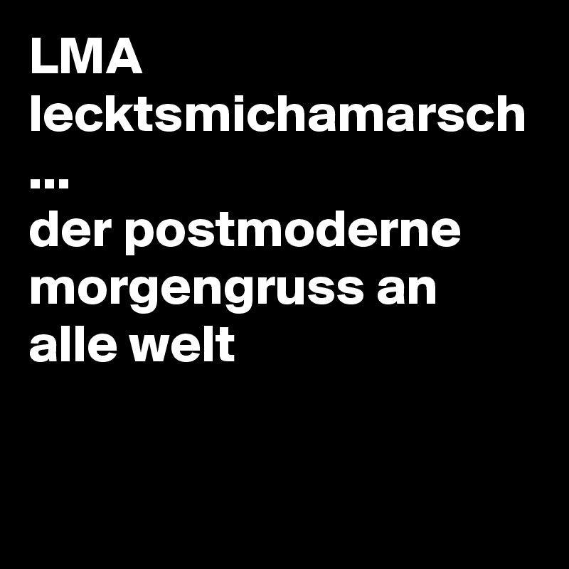 LMA
lecktsmichamarsch
...
der postmoderne morgengruss an alle welt