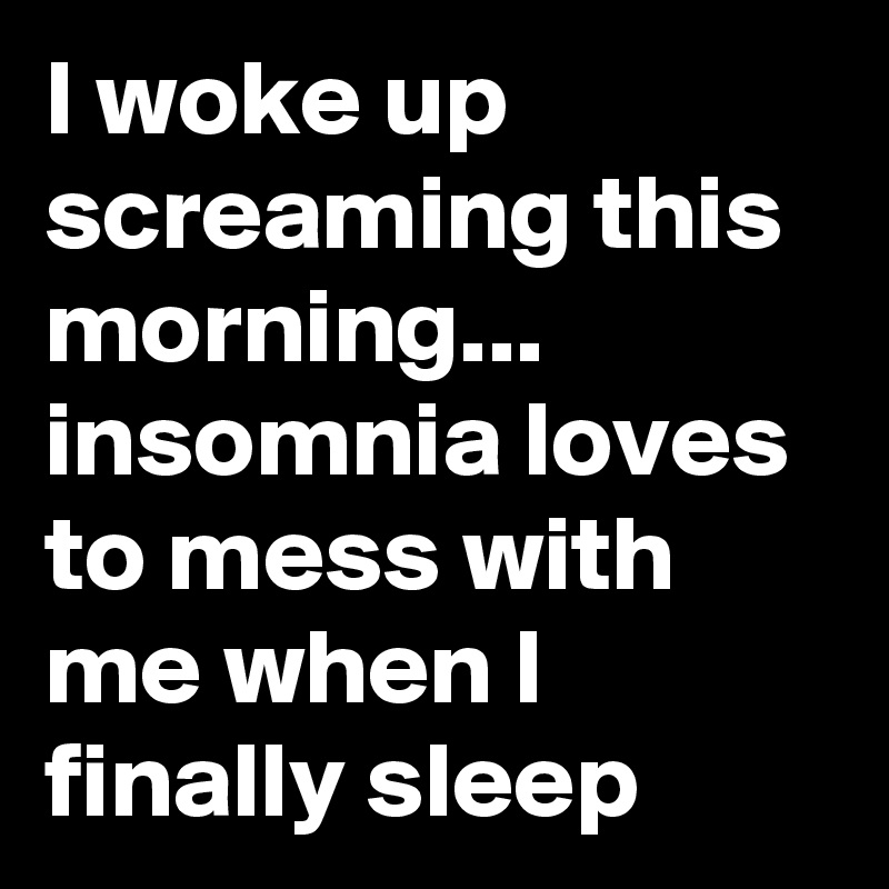 I woke up screaming this morning... 
insomnia loves to mess with me when I finally sleep